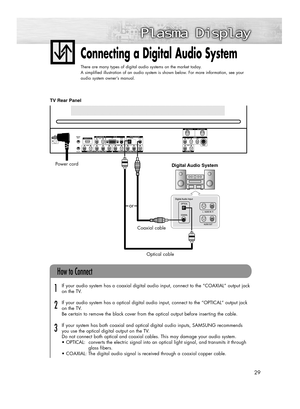 Page 2929
Connecting a Digital Audio System
There are many types of digital audio systems on the market today.
A simplified illustration of an audio system is shown below. For more information, see your
audio system owner’s manual.
If your audio system has a coaxial digital audio input, connect to the “COAXIAL” output jack 
on the TV.
If your audio system has a optical digital audio input, connect to the “OPTICAL“ output jack 
on the TV.
Be certain to remove the black cover from the optical output before...