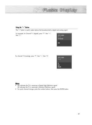 Page 4141
Using the “-”Button
The “-” button is used to select stations that broadcast both a digital and analog signal.
For example, for Channel 7
-1 (digital), press “7”, then “-”, 
then “1”.
For channel 7
-2 (analog), press “7”, then “-”, then “2”.
Notes 
•HD indicates the TV is receiving a Digital High Definition signal. 
SD indicates the TV is receiving a Standard Definition signal. 
•For quick channel change, press the number buttons, then press the ENTER button.
DTV Cable
7 - 1
KYW-HD
HD
DTV Cable
7 - 2...