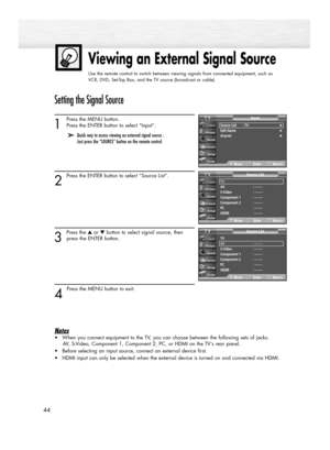 Page 44Viewing an External Signal Source
Use the remote control to switch between viewing signals from connected equipment, such as
VCR, DVD, Set-Top Box, and the TV source (broadcast or cable).
44
Setting the Signal Source
1
Press the MENU button. 
Press the ENTER button to select “Input”.
2
Press the ENTER button to select “Source List”.
3
Press the ▲or ▼button to select signal source, then
press the ENTER button.
4 
Press the MENU button to exit.
Notes
•When you connect equipment to the TV, you can choose...