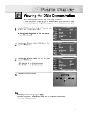 Page 5151
Viewing the DNIe Demonstration 
This TV includes the DNIe function so as to provide a high visual quality.
If you set DNIe Demo to On, you can view the applied DNIe and normal pictures on the screen, 
for demonstration purposes. Using this function, you can view the difference in the visual quality.
1
Press the MENU button. Press the ▲or ▼button to select
“Picture”, then press the ENTER button.
2
Press the ▲or ▼button to select “DNIe Demo”, then
press the ENTER button. 
3
Press the ▲or ▼button to...