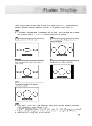 Page 53When you press the P.SIZE button under the cover of the remote control, the TV’s screen mode should 
appear in sequence. The screen displays in this order: 16:9, Panorama, Zoom1, Zoom2, 4:3.
Note
•If you watch a still image or the 4:3 mode for a long time (over 2 hours), an image may be burned
onto the screen. View the TV in 16:9 or Panorama mode as much as possible.
53 16:9
Sets the picture to 16:9 wide mode
.
Panorama
Converts regular 4:3 aspect ratio screen to
wide screen.
Zoom1
The screen size when...