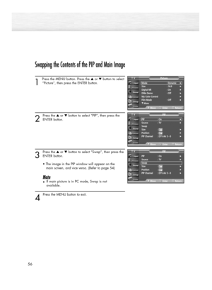 Page 56Swapping the Contents of the PIP and Main Image
1 
Press the MENU button. Press the ▲or ▼button to select
“Picture”, then press the ENTER button. 
2
Press the ▲or ▼button to select “PIP”, then press the
ENTER button.
3
Press the ▲or ▼button to select “Swap”, then press the
ENTER button.
• The image in the PIP window will appear on the 
main screen, and vice versa. (Refer to page 54)
Note
•If main picture is in PC mode, Swap is not 
available.
4 
Press the MENU button to exit.
56
Mode : Dynamic√Size :...