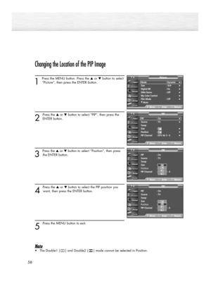 Page 58Changing the Location of the PIP Image
1 
Press the MENU button. Press the ▲or ▼button to select
“Picture”, then press the ENTER button. 
2
Press the ▲or ▼button to select “PIP”, then press the
ENTER button.
3 
Press the ▲or ▼button to select “Position”, then press
the ENTER button.  
4 
Press the ▲or ▼button to select the PIP position you
want, then press the ENTER button.
5 
Press the MENU button to exit. 
Note
•The Double1 (     ) and Double2 (     ) mode cannot be selected in Position.
58
Mode :...