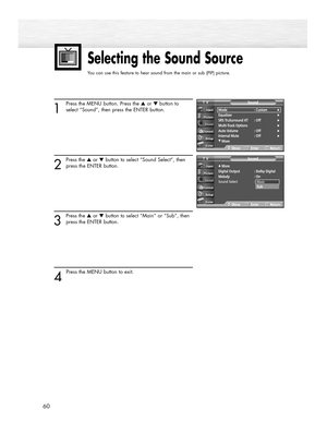 Page 6060
Selecting the Sound Source
You can use this feature to hear sound from the main or sub (PIP) picture.
1
Press the MENU button. Press the ▲or ▼button to
select “Sound”, then press the ENTER button.
2
Press the ▲or ▼button to select “Sound Select”, then
press the ENTER button.
3
Press the ▲or ▼button to select “Main” or “Sub”, then
press the ENTER button.
4 
Press the MENU button to exit.
Mode : Custom√Equalizer√SRS TruSurround XT  : Off√Multi-Track Options√Auto Volume : Off√Internal Mute : Off√
†More...