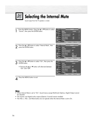 Page 74Selecting the Internal Mute
Sound output from the TV speakers is muted. 
1 
Press the MENU button. Press the ▲or ▼button to select
“Sound”, then press the ENTER button.
2
Press the ▲or ▼button to select “Internal Mute”, then
press the ENTER button.
3
Press the ▲or ▼button to select “On”, then press the
ENTER button.
• Pressing the ▲or ▼button will alternate between 
“On” and “Off”.
4 
Press the MENU button to exit.
Notes
•When Internal Mute is set to “On”, Sound menus except Multi-track Options, Digital...