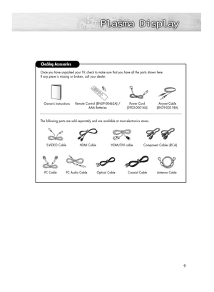 Page 99
Checking Accessories
Power Cord 
(3903-000144)Anynet Cable 
(BN39-00518A)Owner’s InstructionsRemote Control (BN59-00462A) /
AAA Batteries
The following parts are sold separately and are available at most electronics stores.Once you have unpacked your TV, check to make sure that you have all the parts shown here.
If any piece is missing or broken, call your dealer. 
Antenna Cable 
Component Cables (RCA)HDMI/DVI cable S-VIDEO Cable
HDMI Cable
PC CablePC Audio CableOptical CableCoaxial Cable...