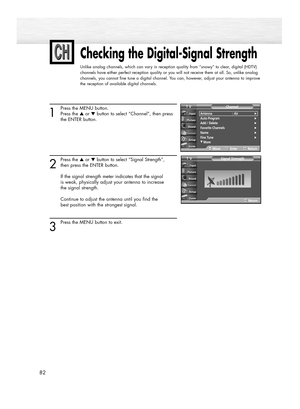 Page 8282
Checking the Digital-Signal Strength
Unlike analog channels, which can vary in reception quality from “snowy” to clear, digital (HDTV)
channels have either perfect reception quality or you will not receive them at all. So, unlike analog
channels, you cannot fine tune a digital channel. You can, however, adjust your antenna to improve
the reception of available digital channels.
1
Press the MENU button.
Press the ▲or ▼button to select “Channel”, then press 
the ENTER button. 
2
Press the ▲or ▼button to...