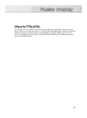 Page 8787 87
Setting up Your TV (Plug and Play)
Our adoption of the new VESAPlug and Play solution eliminates complicated and time consuming
setup. It allows you to install your monitor in a Plug and Play compatible system, without the usual setup
hassles and confusion. Your PC system can easily identify and configure itself for use with your TV. 
This TV automatically tells the PC system its Extended Display Identification data (EDID) using Display
Data Channel (DDC) protocols.  
BN68-00835E-00Eng_(084~113)...