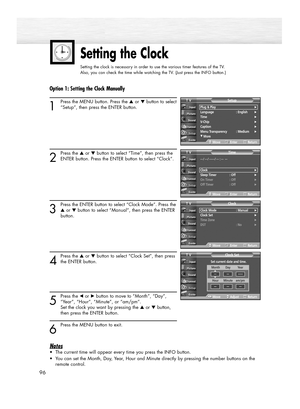 Page 96Setting the Clock
Setting the clock is necessary in order to use the various timer features of the TV.  
Also, you can check the time while watching the TV. (Just press the INFO button.)
96
Option 1: Setting the Clock Manually
1
Press the MENU button. Press the ▲or ▼button to select
“Setup”, then press the ENTER button.
2
Press the ▲or ▼button to select “Time”, then press the
ENTER button. Press the ENTER button to select “Clock”.
3
Press the ENTER button to select “Clock Mode”. Press the
▲or ▼button to...