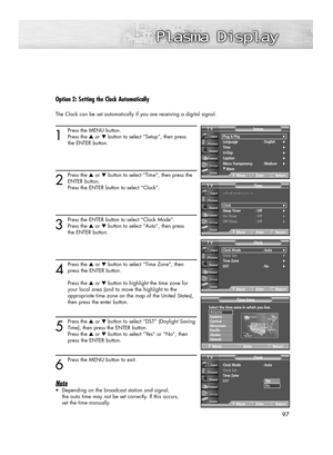 Page 9797
Option 2: Setting the Clock Automatically
The Clock can be set automatically if you are receiving a digital signal.
1
Press the MENU button.
Press the ▲or ▼button to select “Setup”, then press 
the ENTER button.
2
Press the ▲or ▼button to select “Time”, then press the
ENTER button.
Press the ENTER button to select “Clock”.
3
Press the ENTER button to select “Clock Mode”.
Press the ▲or ▼button to select “Auto”, then press 
the ENTER button.
4
Press the ▲or ▼button to select “Time Zone”, then
press the...