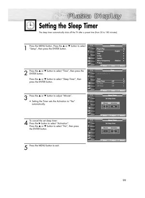 Page 9999
1
Press the MENU button. Press the ▲or ▼button to select
“Setup”, then press the ENTER button.
2
Press the ▲or ▼button to select “Time”, then press the
ENTER button.
Press the ▲or ▼button to select “Sleep Timer”, then 
press the ENTER button.
3
Press the ▲or ▼button to adjust “Minute”. 
•  Setting the Timer sets the Activation to “Yes” 
automatically.
4
To cancel the set sleep timer: 
Press the √button to select “Activation”. 
Press the ▲or ▼button to select “No”, then press 
the ENTER button.
5
Press...