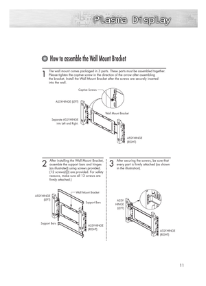 Page 111 
The wall mount comes packaged in 3 parts. These parts must be assembled together.
Please tighten the captive screw in the direction of the arrow after assembling 
the bracket. Install the Wall Mount Bracket after the screws are securely inserted 
into the wall.
2 
After installing the Wall Mount  Bracket,
assemble the support bars and hinges 
(as illustrated) using screws provided. 
(12 screws(
@) are provided. For safety
reasons, make sure all 12 screws are 
firmly attached.)
11
How to assemble the...