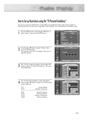 Page 101101
How to Set up Restrictions using the “TV Parental Guidelines”
First, set up a personal identification number (PIN), and enable the V-Chip. (See previous section.)
Parental restrictions can be set up using either of two methods: The TV guidelines or the MPAA rating.
1
Press the MENU button. Press the ▲or ▼button to
select “Setup”, then press the ENTER button.
2 
Press the ▲or ▼button to select “V-Chip”, then 
press the ENTER button.
The message “Enter PIN” will appear. Enter your 4- 
digit PIN number....