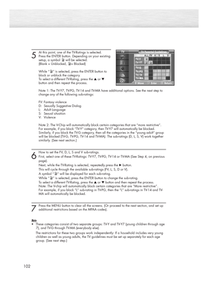 Page 102102
5
At this point, one of the TV-Ratings is selected.
Press the ENTER button. Depending on your existing
setup, a symbol will be selected.
(Blank = Unblocked, = Blocked)
While “ ” is selected, press the ENTER button to 
block or unblock the category.
To select a different TV-Rating, press the ▲or ▼
button and then repeat the process.
Note 1: The TV-Y7, TV-PG, TV-14 and TV-MA have additional options. See the next step to 
change any of the following sub-ratings:
FV: Fantasy violence
D:  Sexually...