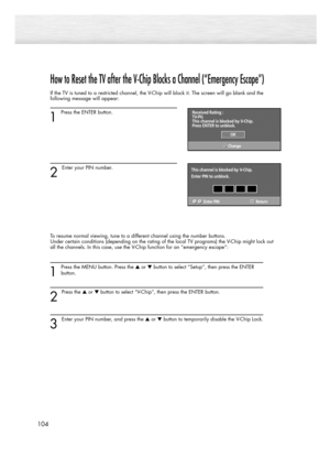 Page 104104
How to Reset the TV after the V-Chip Blocks a Channel (“Emergency Escape”)
If the TV is tuned to a restricted channel, the V-Chip will block it. The screen will go blank and the
following message will appear: 
1
Press the ENTER button.  
2 
Enter your PIN number.
To resume normal viewing, tune to a different channel using the number buttons. 
Under certain conditions (depending on the rating of the local TV programs) the V-Chip might lock out
all the channels. In this case, use the V-Chip function...