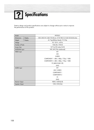 Page 108108
Specifications
HP-P5031
1205.5 (W) X 81.5 (D) X 725 (H) mm / 47.47 (W) X 3.21 (D) X 28.54 (H) inches
41.7 kg (Without Stand) / 91.9 lbs
AC 120 V~, 60 Hz
1366 (H) x 768 (V) 
127 Cm/50 inches (16:9)
VHF, UHF (75Ωunbalanced)
AV 1
AV 2
S-VIDEO 
COMPONENT 1 - 480i / 480p / 720p / 1080i
COMPONENT 2 - 480i / 480p / 720p / 1080i
PC (MINI D-SUB 15P)
DVI-D
AV1 
AV2/ S-VIDEO 
COMPONENT 1
COMPONENT 2
PC 
DVI-D
VIDEO, AUDIO(L/R)
15W+15W (8 Ω) Model
Dimensions Display
Weight Display
Voltage
Number of Pixels
Screen...