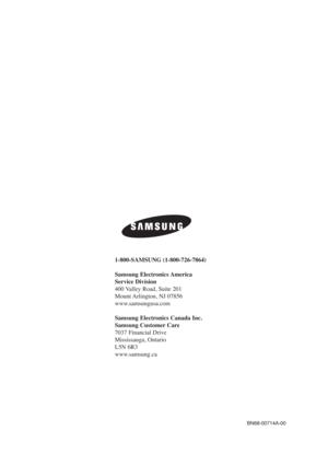 Page 110BN68-00714A-00
1-800-SAMSUNG (1-800-726-7864)
Samsung Electronics America 
Service Division
400 Valley Road, Suite 201
Mount Arlington, NJ 07856
www.samsungusa.com
Samsung Electronics Canada Inc. 
Samsung Customer Care  
7037 Financial Drive  
Mississauga, Ontario  
L5N 6R3
www.samsung.ca
BN68-00714A-00_cover  2004.5.6  11:49 AM  Page 2 