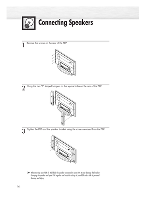 Page 14Connecting Speakers
14
1 
Remove the screws on the rear of the PDP.
2 
Hang the two “T” shaped hangers on the square holes on the rear of the PDP.
3 
Tighten the PDP and the speaker bracket using the screws removed from the PDP.
➤ ➤When moving your PDP, do NOT hold the speaker connected to your PDP. It may damage the bracket
clamping the speaker and your PDP together and result in a drop of your PDP and a risk of personal
damage and injury.
BN68-00714A-00_002~25  2004.5.6  11:52 AM  Page 14 