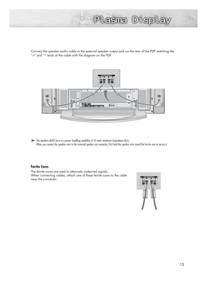 Page 1515
Connect the speaker audio cable to the external speaker output jack on the rear of the PDP matching the
“+” and “-” ends of the cable with the diagram on the PDP.
➤ ➤The speakers MUST have to a power handling capability of 10 watts minimum (impedance 8Ω).
When you connect the speaker wire to the external speaker out connector, first bind the speaker wire round the ferrite core to secure it.
Ferrite Cores
The ferrite cores are used to attenuate undesired signals.
When connecting cables, attach one of...