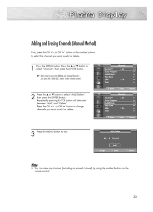 Page 3333
Adding and Erasing Channels (Manual Method)
First, press the CH  or CH  button or the number buttons
to select the channel you want to add or delete.
1 
Press the MENU button. Press the ▲or ▼button to
select “Channel”, then press the ENTER button.
2 
Press the ▲or ▼button to select “Add/Delete”,
then press the ENTER button.
Repeatedly pressing ENTER button will alternate 
between “Add” and “Delete”.
Press the CH  or CH  button to change 
channels you want to add or delete. 
3 
Press the MENU button to...