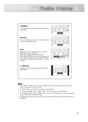 Page 4747
Notes
•In TV, VIDEO, S-VIDEO and Component (480i) modes, all screen modes can be selected.
(16:9 
➞Panorama ➞Zoom ➞4:3).
•In PC/DVI mode, only 16:9 & 4:3 modes can be selected.
•In Component (480p, 720p. 1080i) modes, Panorama mode can’t be selected.
•In Component (480p, 720p. 1080i) modes, you can move the picture on screen by pressing
the ▲or ▼button. (All screen modes)
•Changing the screen size to Normal, or Zoom during PIP mode will cause the PIP window to
disappear.
16:9(W 16:9(W
ide) ide)
16:9...