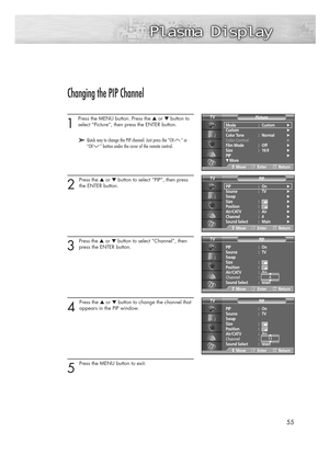 Page 555555
Changing the PIP Channel
1 
Press the MENU button. Press the ▲or ▼button to
select “Picture”, then press the ENTER button. 
2 
Press the ▲or ▼button to select “PIP”, then press
the ENTER button.
3 
Press the ▲or ▼button to select “Channel”, then
press the ENTER button. 
4 
Press the ▲or ▼button to change the channel that
appears in the PIP window.
5 
Press the MENU button to exit.
➤ ➤Quick way to change the PIP channel: Just press the “CH “ or
“CH ” button under the cover of the remote control.
Mode...