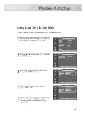 Page 595959
Resetting the MCC Colors to the Factory Defaults
To return to the factory default settings for MCC colors, use the Reset function.
1 
Press the MENU button. Press the ▲or ▼button to
select “Picture”, then press the ENTER button. 
2 
Press the ▲or ▼button to select “MCC”, then press
the ENTER button.
3 
Press the ▲or ▼button to select “Detail Control”,
then press the ENTER button.
4
Press the ▲or ▼button to select “Reset” and 
press the ENTER button.
5 
The previously adjusted MCC Colors will be...