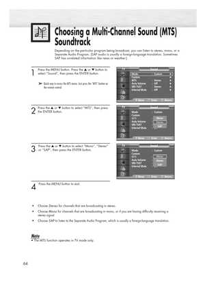 Page 6464
1 
Press the MENU button. Press the ▲or ▼button to
select “Sound”, then press the ENTER button. 
2
Press the ▲or ▼button to select “MTS”, then press
the ENTER button.
3 
Press the ▲or ▼button to select “Mono”, “Stereo”
or “SAP”, then press the ENTER button. 
4 
Press the MENU button to exit.
•Choose 
Stereo Stereofor channels that are broadcasting in stereo.
•Choose 
Mono Monofor channels that are broadcasting in mono, or if you are having difficulty receiving a 
stereo signal.
•Choose 
SAP SAPto...