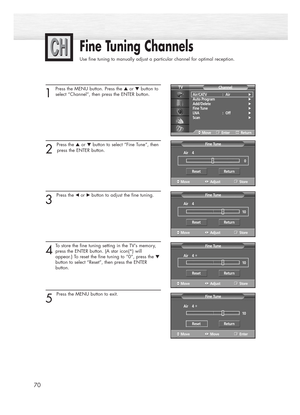 Page 70Fine Tuning Channels
Use fine tuning to manually adjust a particular channel for optimal reception.
70
1
Press the MENU button. Press the ▲or ▼button to
select “Channel”, then press the ENTER button.
2 
Press the ▲or ▼button to select “Fine Tune”, then
press the ENTER button.
3 
Press the œ or√ button to adjust the fine tuning.
4
To store the fine tuning setting in the TV’s memory,
press the ENTER button. (A star icon(*) will 
appear.) To reset the fine tuning to “0”, press the 
▼
button to select...