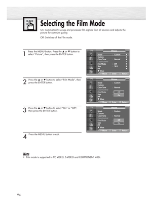 Page 9494
Selecting the Film Mode
On: Automatically senses and processes film signals from all sources and adjusts the
picture for optimum quality.
Off: Switches off the Film mode.
1 
Press the MENU button. Press the ▲or ▼button to
select “Picture”, then press the ENTER button. 
2 
Press the ▲or ▼button to select “Film Mode”, then
press the ENTER button.
3 
Press the ▲or ▼button to select “On” or “Off”,
then press the ENTER button.
4 
Press the MENU button to exit.
Note
•Film mode is supported in TV, VIDEO,...