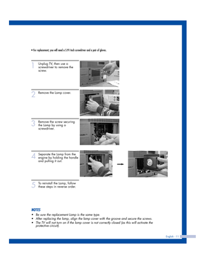 Page 11• For replacement, you will need a 5.91-Inch screwdriver and a pair of gloves.
NOTES
•Be sure the replacement Lamp is the same type.
•After replacing the lamp, align the lamp cover with the groove and secure the screws. 
•The TV will not turn on if the lamp cover is not correctly closed (as this will activate the
protective circuit).
1
Unplug TV, then use a
screwdriver to remove the
screw.
2
Remove the Lamp cover.
3
Remove the screw securing
the Lamp by using a
screwdriver.
4
Separate the Lamp from the...