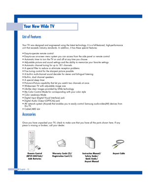 Page 12English - 12
List of Features
Your TV was designed and engineered using the latest technology. It is a full-featured, high-performance
unit that exceeds industry standards. In addition, it has these special features:
• Easy-to-operate remote control
• Easy-to-use on-screen menu system you can access from the side panel or remote control
• Automatic timer to turn the TV on and off at any time you choose
• Adjustable picture and sound settings and the ability to memorize your favorite settings
• Automatic...