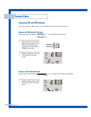 Page 20English - 20
Connections
Connecting VHF and UHF Antennas
If you do not have a cable system, you will need to connect an antenna to your TV.  
Antennas with 300-ohm Flat Twin Leads
If your antenna looks like this:                         it has 300-ohm flat twin leads.
1
Place the wires from the twin
leads under the screws on the
300-75 ohm adaptor (not
supplied). Use a screwdriver
to tighten the screws.
2
Plug the adapter into the “Air
IN” terminal on the rear
panel. 
Antennas with 75-ohm Round Leads
If...