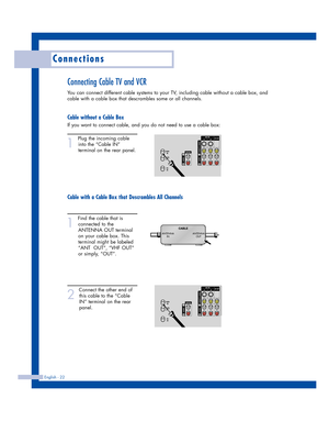 Page 22Connections
English - 22
Connecting Cable TV and VCR
You can connect different cable systems to your TV, including cable without a cable box, and
cable with a cable box that descrambles some or all channels.
Cable without a Cable Box
If you want to connect cable, and you do not need to use a cable box:
1
Plug the incoming cable
into the “Cable IN”
terminal on the rear panel.
Cable with a Cable Box that Descrambles All Channels
1
Find the cable that is
connected to the
ANTENNA OUT terminal
on your cable...