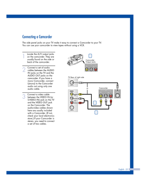 Page 25Connecting a Camcorder
The side panel jacks on your TV make it easy to connect a Camcorder to your TV.
You can use your camcorder to view tapes without using a VCR.
1
Locate the A/V output jacks
on the camcorder. They are
usually found on the side or
back of the camcorder. 
2
Connect a set of audio
cables between the AUDIO
IN jacks on the TV and the
AUDIO OUT jacks on the
camcorder. If you have a
mono Camcorder, connect
L(mono) to the Camcorder
audio out using only one
audio cable.
3
Connect a video...