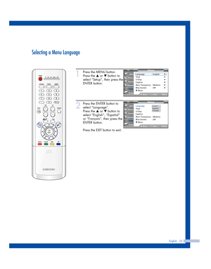 Page 33English - 33
Selecting a Menu Language
1
Press the MENU button.
Press the 
…or †button to
select “Setup”, then press the
ENTER button.
2
Press the ENTER button to
select “Language”.
Press the 
…or †button to
select “English”, “Español”
or “Français”, then press the
ENTER button.
Press the EXIT button to exit.
Setup
Language : English√Time√V-Chip√Caption√Menu Transparency: Medium√Blue Screen : Off√▼ More
MoveEnterReturn
Input
Picture
Sound
Channel
Setup
Guide
Setup
Language: English
Time
V-Chip
Caption...