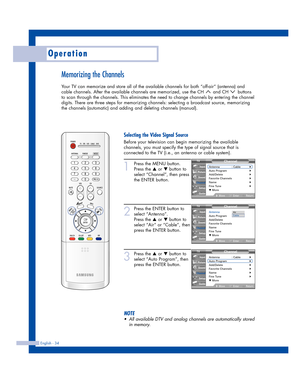 Page 34Operation
English - 34
Memorizing the Channels
Your TV can memorize and store all of the available channels for both “off-air” (antenna) and
cable channels. After the available channels are memorized, use the CH  and CH  buttons
to scan through the channels. This eliminates the need to change channels by entering the channel
digits. There are three steps for memorizing channels: selecting a broadcast source, memorizing
the channels (automatic) and adding and deleting channels (manual).
1
Press the MENU...