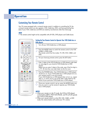 Page 38Operation
English - 38
Customizing Your Remote Control
Your TV comes equipped with a universal remote control. In addition to controlling the TV, the
universal remote control can also operate a VCR, Cable box, DVD, and Samsung Set-Top Box
(even if your VCR, Cable box and DVD are made by manufacturers other than Samsung). 
NOTE
•The remote control might not be compatible with all VCRs, DVD players and Cable boxes.
Setting Up Your Remote Control to Operate Your VCR (Cable box or
DVD player)
1
Turn off your...