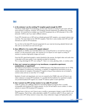 Page 5English - 5
Q&A
1. Is the antenna I use for existing TV reception good enough for DTV?
Over-the-air (OTA) digital TV broadcasting uses the same channels as analog TV and works well with
many existing TV antennas. However, DTV broadcast channel assignments are different than analog
channels. You should find out whether your local DTV broadcasts are on VHF (channels 2-13) or UHF
(channels 14-69) to see if you need a different antenna.
If your DTV channels are on UHF and you already get good UHF reception,...