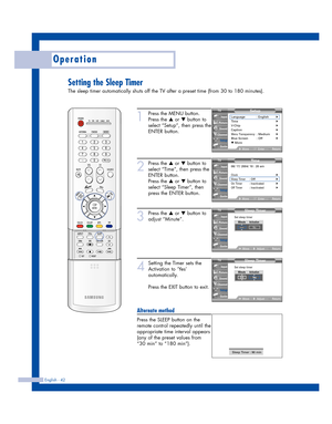 Page 42Operation
English - 42
Setting the Sleep Timer
The sleep timer automatically shuts off the TV after a preset time (from 30 to 180 minutes).
1
Press the MENU button.
Press the 
…or †button to
select “Setup”, then press the
ENTER button.
2
Press the …or †button to
select “Time”, then press the
ENTER button.
Press the 
…or †button to
select “Sleep Timer”, then
press the ENTER button.
3
Press the …or †button to
adjust “Minute”.
4
Setting the Timer sets the
Activation to ‘Yes’
automatically.
Press the EXIT...