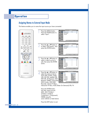 Page 44Assigning Names to External Input Mode
This feature enables you to name the input source you have connected.
Operation
English - 44
1
Press the MENU button.
Press the ENTER button to
select “Input”.
2
Press the …or †button to
to select “Edit Name”, then
press the ENTER button.
3
Press the …or †button to
select a signal source to
edit, then press the ENTER
button.
4
Press the …or †button to
select the external device :
VCR, DVD, D-VHS, Cable
STB, HD STB, Satellite STB,
PVR STB, AV Receiver, DVD
Receiver,...