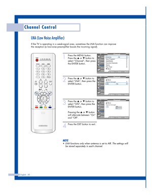 Page 50English - 50
Channel Control
LNA (Low Noise Amplifier)
If the TV is operating in a weak-signal area, sometimes the LNA function can improve
the reception (a low-noise preamplifier boosts the incoming signal).
1
Press the MENU button.
Press the 
…or †button to
select “Channel”, then press
the ENTER button.
2
Press the …or †button to
select “LNA”, then press the
ENTER button.
3
Press the …or †button to
select “ON”, then press the
ENTER button.
Pressing the 
…or †button
will alternate between “On”
and...