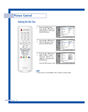 Page 54English - 54
Picture Control
Selecting the Color Tone
1
Press the MENU button.
Press the 
…or †button to
select “Picture”, then press
the ENTER button.
2
Press the …or †button to
select “Color Tone”, then
press the ENTER button.
3
Press the …or †button to
select “Cool2”, “Cool1”,
“Normal”, “Warm1”, or
“Warm2”, then press the
ENTER button.
Press the EXIT button to exit.
NOTE
•Color tone is not available in the “Cinema” picture mode.
Picture
Mode : Standard√Color Tone : Warm1√Size : 16:9√Digital NR :...