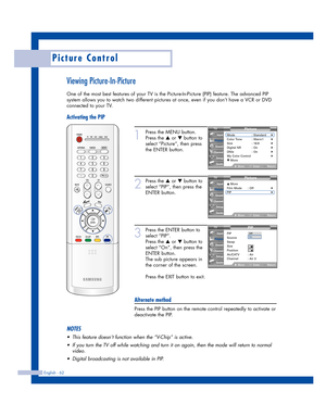 Page 62English - 62
Picture Control
Viewing Picture-In-Picture
One of the most best features of your TV is the Picture-In-Picture (PIP) feature. The advanced PIP
system allows you to watch two different pictures at once, even if you don’t have a VCR or DVD
connected to your TV.
Activating the PIP
1
Press the MENU button.
Press the 
…or †button to
select “Picture”, then press
the ENTER button.
2
Press the …or †button to
select “PIP”, then press the
ENTER button.
3
Press the ENTER button to
select “PIP”.
Press...