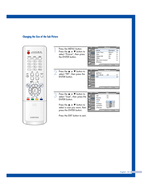 Page 65English - 65
Changing the Size of the Sub Picture
1
Press the MENU button.
Press the 
…or †button to
select “Picture”, then press
the ENTER button.
2
Press the …or †button to
select “PIP”, then press the
ENTER button.
3
Press the …or †button to
select “Size”, then press the
ENTER button.
Press the 
…or †button to
select a size you want, then
press the ENTER button.
Press the EXIT button to exit.
Picture
Mode : Standard√Color Tone : Warm1√Size : 16:9√Digital NR : On√DNIe : On√My Color Control√▼ More...