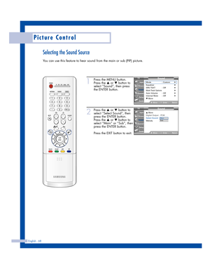 Page 68English - 68
Picture Control
Selecting the Sound Source
You can use this feature to hear sound from the main or sub (PIP) picture.
1
Press the MENU button.
Press the 
…or †button to
select “Sound”, then press
the ENTER button.
2
Press the …or †button to
select “Select Sound”, then
press the ENTER button.
Press the 
…or †button to
select “Main” or “Sub”, then
press the ENTER button.
Press the EXIT button to exit.
Sound
Mode : Custom√Equalizer√SRS TSXT : Off√Multi-Track Options√Auto Volume : Off√Internal...