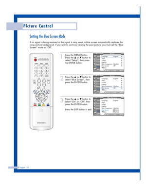 Page 70English - 70
Picture Control
Setting the Blue Screen Mode
If no signal is being received or the signal is very weak, a blue screen automatically replaces the
noisy picture background. If you wish to continue viewing the poor picture, you must set the “Blue
Screen” mode to “Off”.
1
Press the MENU button.
Press the 
…or †button to
select “Setup”, then press
the ENTER button.
2
Press the …or †button to
select “Blue Screen”, then
press the ENTER button.
3
Press the …or †button to
select “On” or “Off”, then...