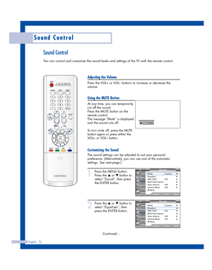 Page 72English - 72
Sound Control
Sound Control
You can control and customize the sound levels and settings of the TV with the remote control.
Adjusting the Volume
Press the VOL+ or VOL– buttons to increase or decrease the
volume.
Using the MUTE Button
At any time, you can temporarily
cut off the sound.
Press the MUTE button on the
remote control.
The message “Mute” is displayed
and the sound cuts off.
To turn mute off, press the MUTE
button again or press either the
VOL+ or VOL– button.
Customizing the Sound...