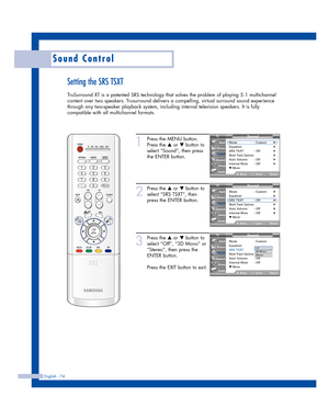 Page 74English - 74
Sound Control
Setting the SRS TSXT
TruSurround XT is a patented SRS technology that solves the problem of playing 5.1 multichannel
content over two speakers. Trusurround delivers a compelling, virtual surround sound experience
through any two-speaker playback system, including internal television speakers. It is fully
compatible with all multichannel formats.
1
Press the MENU button.
Press the 
…or †button to
select “Sound”, then press
the ENTER button.
2
Press the …or †button to
select “SRS...