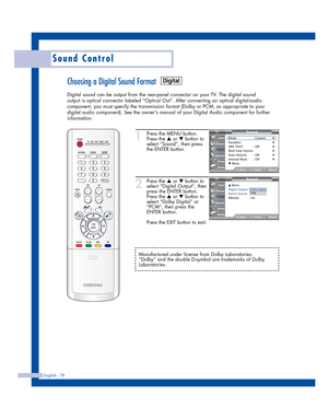 Page 78English - 78
Sound Control
Choosing a Digital Sound Format
Digital sound can be output from the rear-panel connector on your TV. The digital sound
output is optical connector labeled “Optical Out”. After connecting an optical digital-audio
component, you must specify the transmission format (Dolby or PCM, as appropriate to your
digital audio component). See the owners manual of your Digital Audio component for further
information.
1
Press the MENU button.
Press the 
…or †button to
select “Sound”, then...